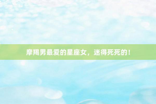 摩羯男最爱的星座女，迷得死死的！
