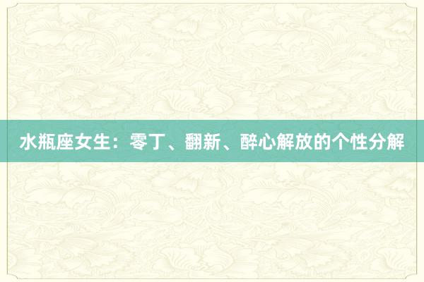 水瓶座女生：零丁、翻新、醉心解放的个性分解