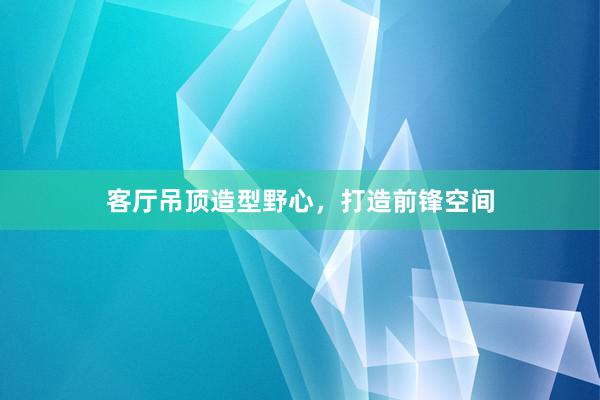 客厅吊顶造型野心，打造前锋空间